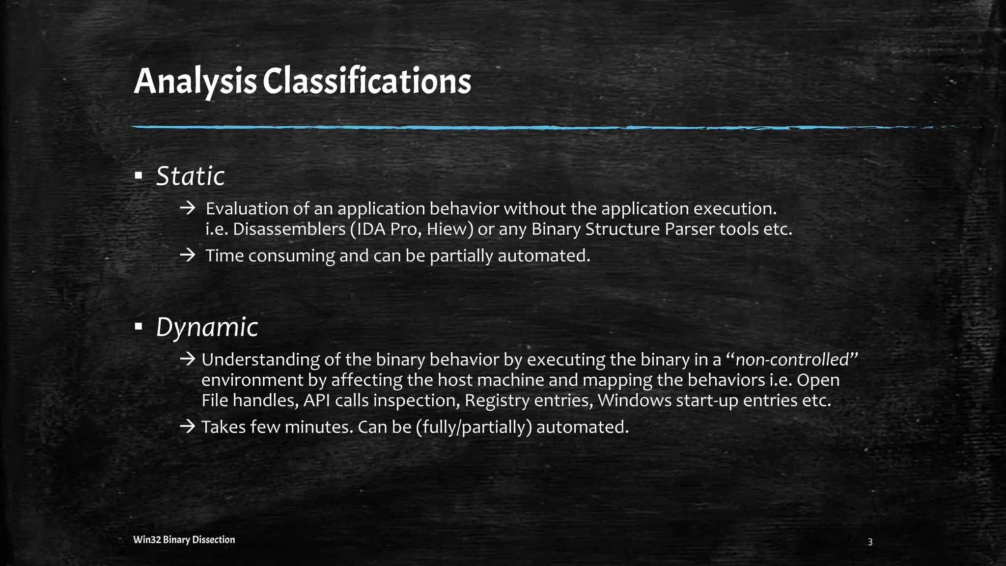 AnalysisClassifications
▪ Static
 Evaluation of an application behavior without the application execution.
i.e. Disassemblers (IDA Pro, Hiew) or any Binary Structure Parser tools etc.
 Time consuming and can be partially automated.
▪ Dynamic
 Understanding of the binary behavior by executing the binary in a “non-controlled”
environment by affecting the host machine and mapping the behaviors i.e. Open
File handles, API calls inspection, Registry entries, Windows start-up entries etc.
 Takes few minutes. Can be (fully/partially) automated.
Win32 Binary Dissection 3
 