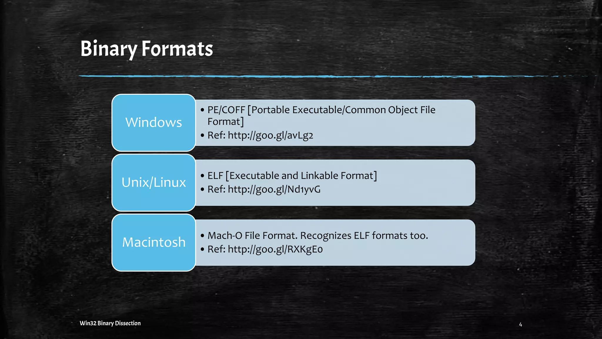 BinaryFormats
•PE/COFF [Portable Executable/Common Object File
Format]
•Ref: http://goo.gl/avLg2
Windows
•ELF [Executable and Linkable Format]
•Ref: http://goo.gl/Nd1yvG
Unix/Linux
•Mach-O File Format. Recognizes ELF formats too.
•Ref: http://goo.gl/RXKgE0
Macintosh
4Win32 Binary Dissection
 