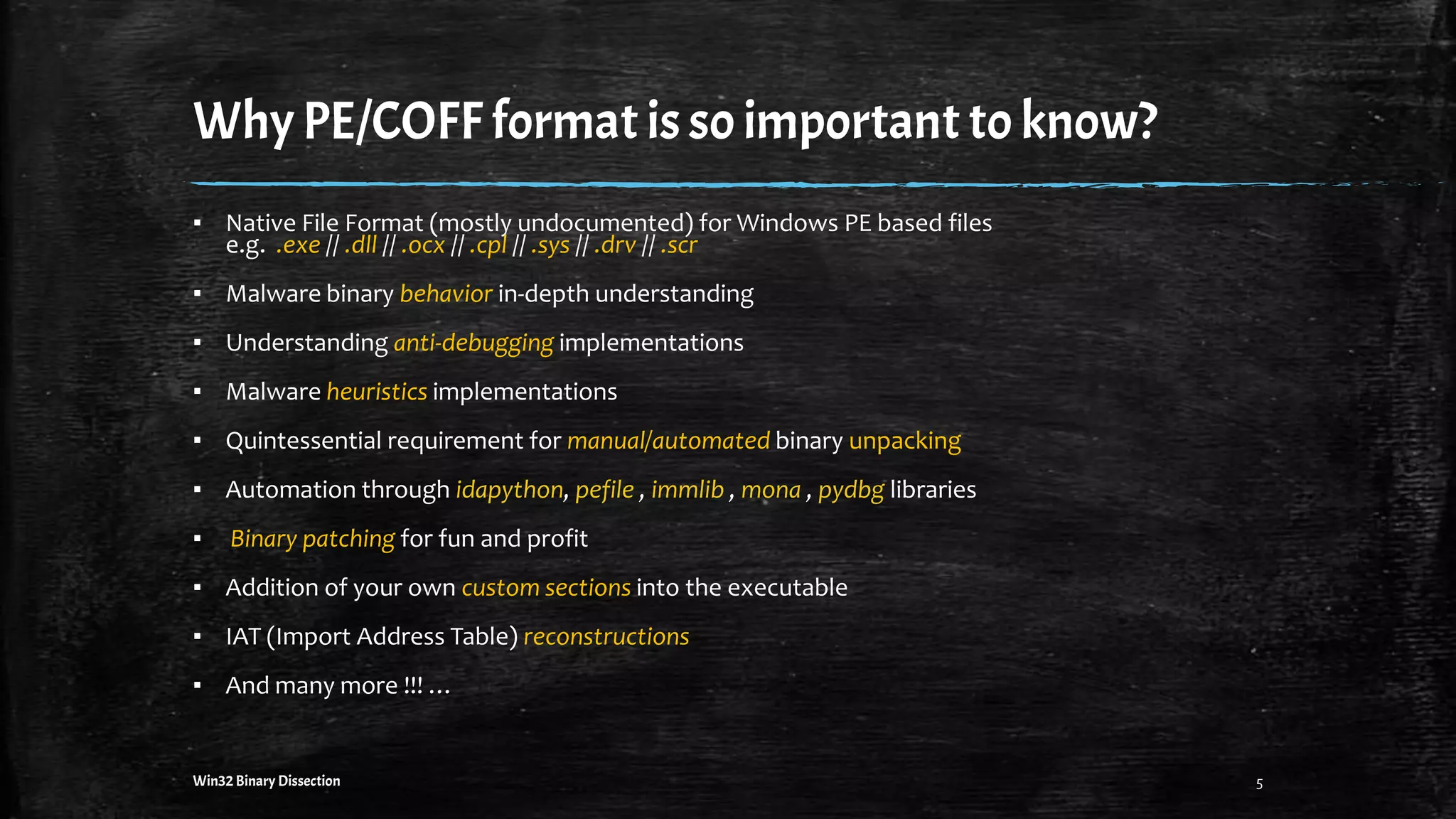 WhyPE/COFF format is so importantto know?
▪ Native File Format (mostly undocumented) for Windows PE based files
e.g. .exe // .dll // .ocx // .cpl // .sys // .drv // .scr
▪ Malware binary behavior in-depth understanding
▪ Understanding anti-debugging implementations
▪ Malware heuristics implementations
▪ Quintessential requirement for manual/automated binary unpacking
▪ Automation through idapython, pefile , immlib , mona , pydbg libraries
▪ Binary patching for fun and profit
▪ Addition of your own custom sections into the executable
▪ IAT (Import Address Table) reconstructions
▪ And many more !!! …
Win32 Binary Dissection 5
 