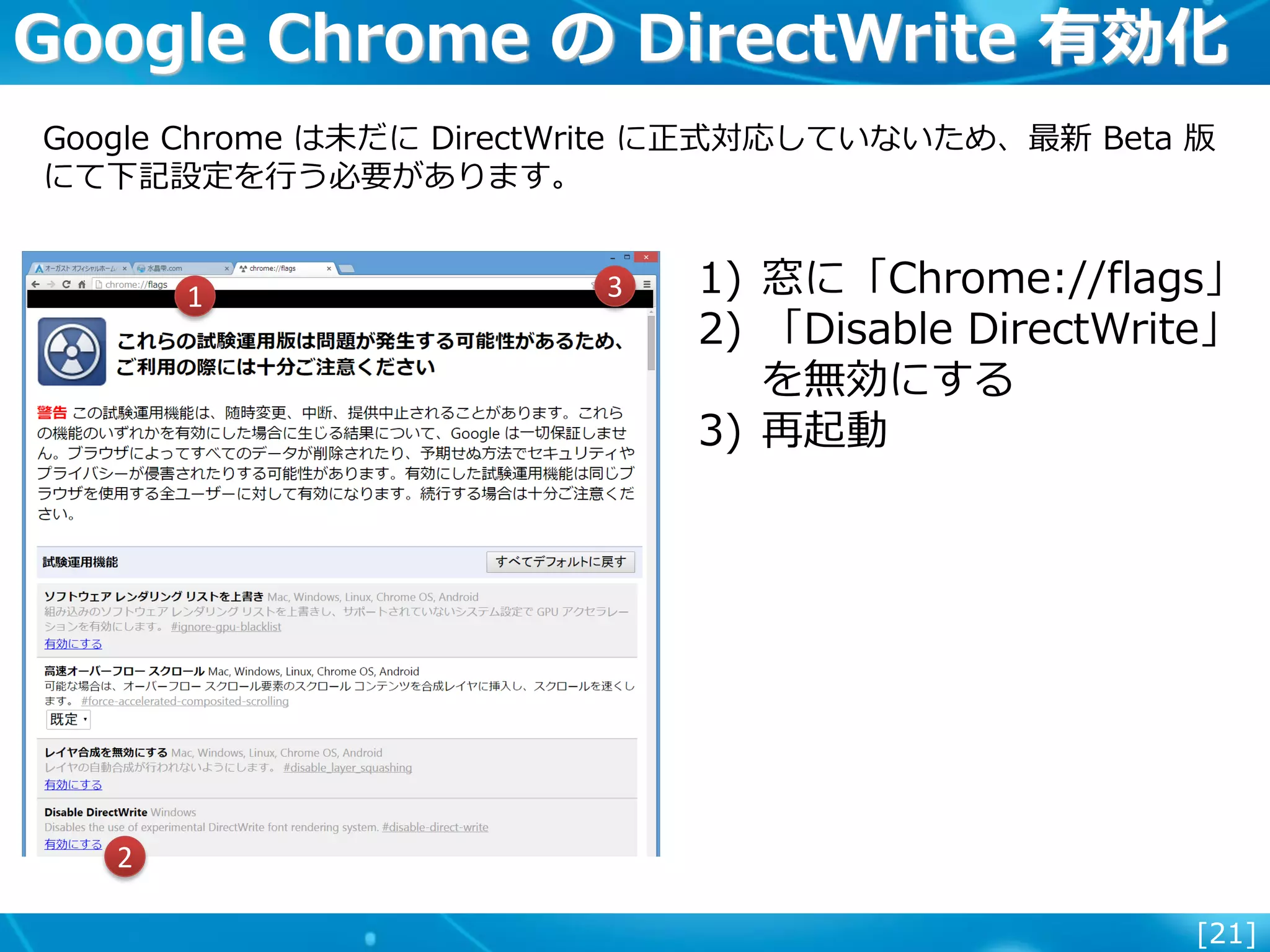[21]
Google Chrome の DirectWrite 有効化
Google Chrome は未だに DirectWrite に正式対応していないため、最新 Beta 版
にて下記設定を行う必要があります。
1) 窓に「Chrome://flags」
2) 「Disable DirectWrite」
を無効にする
3) 再起動
1
2
3
 
