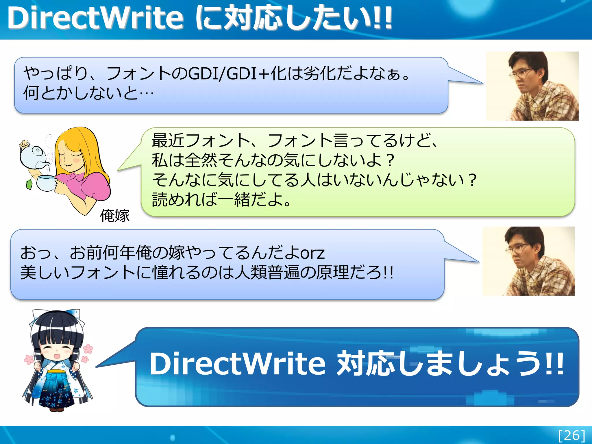 [26]
DirectWrite に対応したい!!
俺嫁
最近フォント、フォント言ってるけど、
私は全然そんなの気にしないよ？
そんなに気にしてる人はいないんじゃない？
読めれば一緒だよ。
おっ、お前何年俺の嫁やってるんだよorz
美しいフォントに憧れるのは人類普遍の原理だろ!!
やっぱり、フォントのGDI/GDI+化は劣化だよなぁ。
何とかしないと…
DirectWrite 対応しましょう!!
 