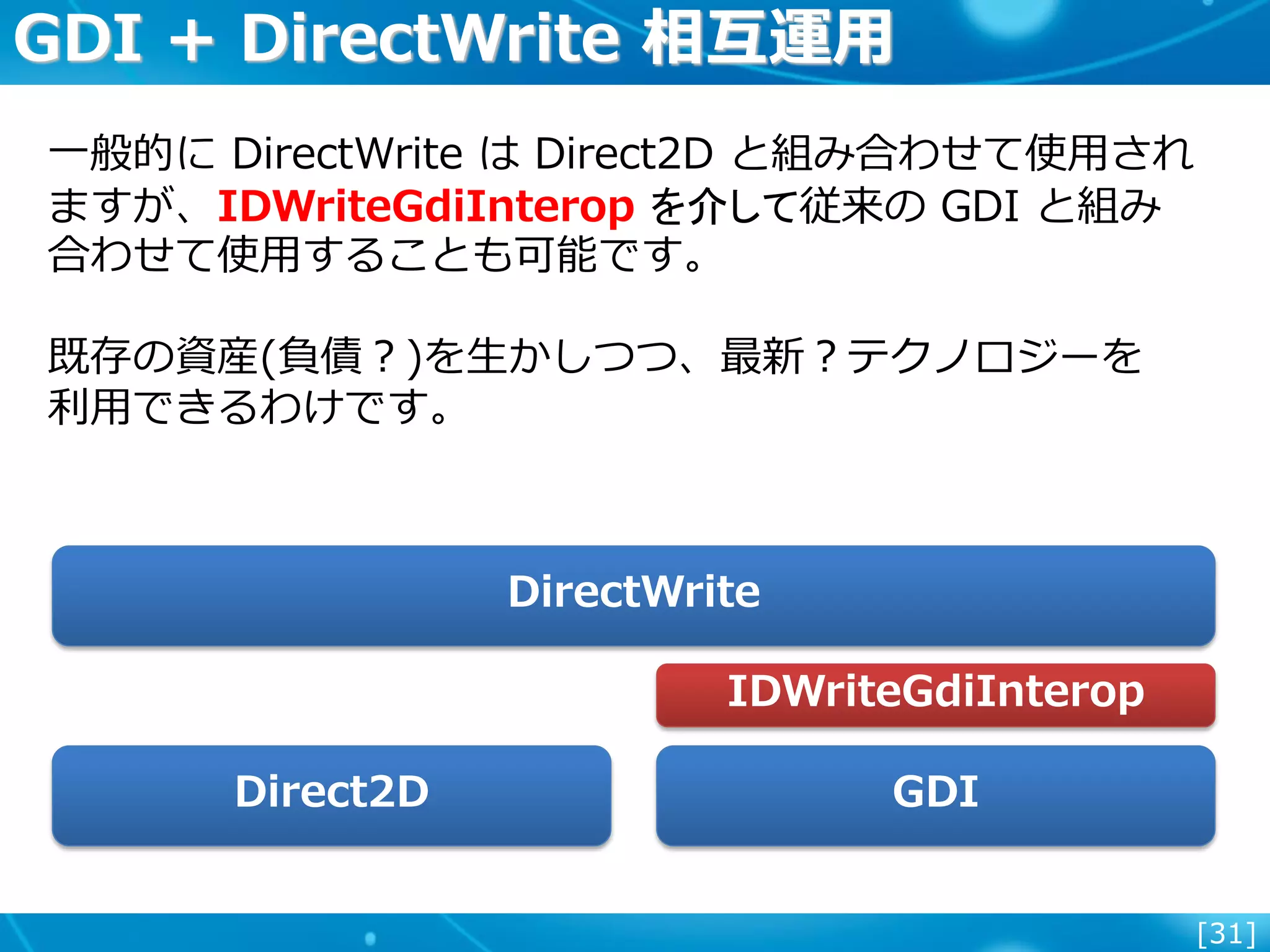 [31]
GDI + DirectWrite 相互運用
一般的に DirectWrite は Direct2D と組み合わせて使用され
ますが、IDWriteGdiInterop を介して従来の GDI と組み
合わせて使用することも可能です。
既存の資産(負債？)を生かしつつ、最新？テクノロジーを
利用できるわけです。
DirectWrite
Direct2D GDI
IDWriteGdiInterop
 