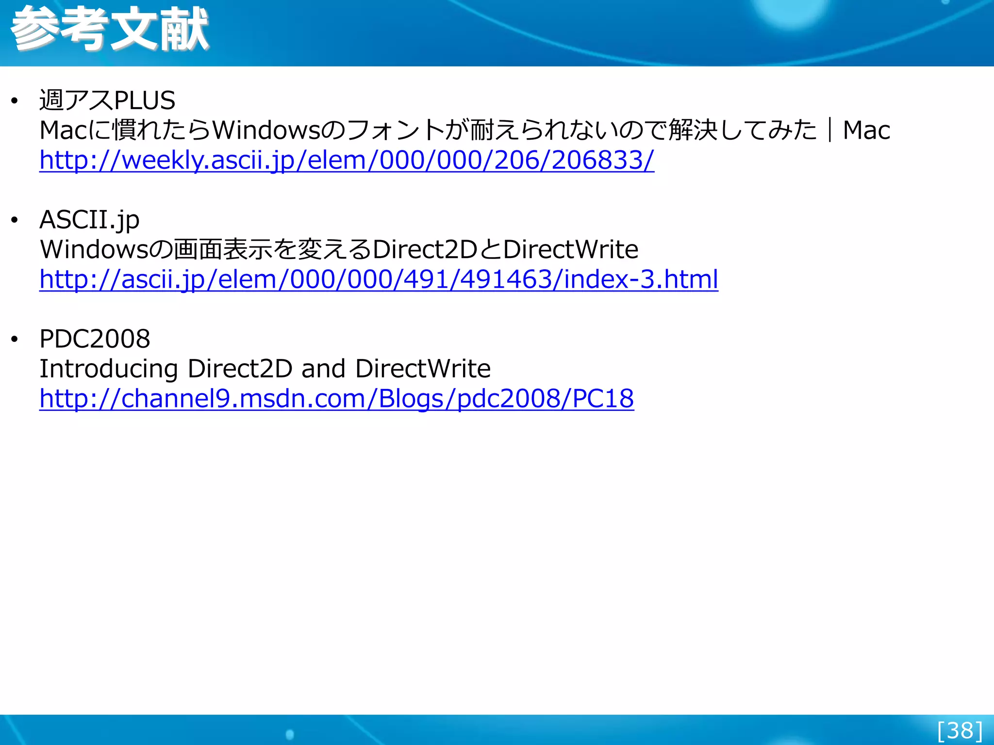 [38]
• 週アスPLUS
Macに慣れたらWindowsのフォントが耐えられないので解決してみた｜Mac
http://weekly.ascii.jp/elem/000/000/206/206833/
• ASCII.jp
Windowsの画面表示を変えるDirect2DとDirectWrite
http://ascii.jp/elem/000/000/491/491463/index-3.html
• PDC2008
Introducing Direct2D and DirectWrite
http://channel9.msdn.com/Blogs/pdc2008/PC18
参考文献
 