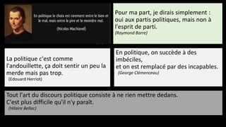 Tout l'art du discours politique consiste à ne rien mettre dedans.
C'est plus difficile qu'il n'y paraît.
(Hilaire Belloc)
Pour ma part, je dirais simplement :
oui aux partis politiques, mais non à
l'esprit de parti.
(Raymond Barre)
La politique c'est comme
l'andouillette, ça doit sentir un peu la
merde mais pas trop.
(Edouard Herriot)
En politique, on succède à des
imbéciles,
et on est remplacé par des incapables.
(George Clémenceau)
 