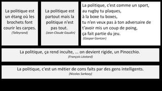 La politique est
un étang où les
brochets font
courir les carpes.
(Talleyrand)
La politique est
partout mais la
politique n'est
pas tout.
(Jean-Claude Gaudin)
La politique, c’est comme un sport,
au rugby tu plaques,
à la boxe tu boxes,
tu n’en veux pas à ton adversaire de
t’avoir mis un coup de poing,
ça fait partie du jeu.
(Gaspar Gantzer)
La politique, ça rend inculte, ... on devient rigide, un Pinocchio.
(François Léotard)
La politique, c'est un métier de cons faits par des gens intelligents.
(Nicolas Sarkozy)
 