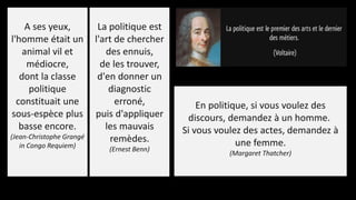A ses yeux,
l'homme était un
animal vil et
médiocre,
dont la classe
politique
constituait une
sous-espèce plus
basse encore.
(Jean-Christophe Grangé
in Congo Requiem)
La politique est
l'art de chercher
des ennuis,
de les trouver,
d'en donner un
diagnostic
erroné,
puis d'appliquer
les mauvais
remèdes.
(Ernest Benn)
En politique, si vous voulez des
discours, demandez à un homme.
Si vous voulez des actes, demandez à
une femme.
(Margaret Thatcher)
 