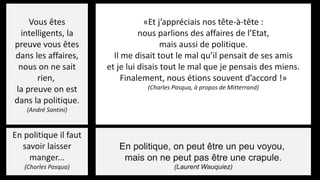 Vous êtes
intelligents, la
preuve vous êtes
dans les affaires,
nous on ne sait
rien,
la preuve on est
dans la politique.
(André Santini)
En politique, on peut être un peu voyou,
mais on ne peut pas être une crapule.
(Laurent Wauquiez)
En politique il faut
savoir laisser
manger...
(Charles Pasqua)
«Et j’appréciais nos tête-à-tête :
nous parlions des affaires de l’Etat,
mais aussi de politique.
Il me disait tout le mal qu’il pensait de ses amis
et je lui disais tout le mal que je pensais des miens.
Finalement, nous étions souvent d’accord !»
(Charles Pasqua, à propos de Mitterrand)
 
