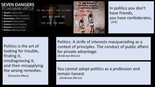 In politics you don't
have friends,
you have confederates.
(JFK)
Politics is the art of
looking for trouble,
finding it,
misdiagnosing it,
and then misapplying
the wrong remedies.
(Groucho Marx)
You cannot adopt politics as a profession and
remain honest.
(Ambrose Bierce)
Politics: A strife of interests masquerading as a
contest of principles. The conduct of public affairs
for private advantage.
(Ambrose Bierce)
 