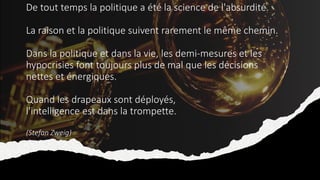 De tout temps la politique a été la science de l'absurdité.
La raison et la politique suivent rarement le même chemin.
Dans la politique et dans la vie, les demi-mesures et les
hypocrisies font toujours plus de mal que les décisions
nettes et énergiques.
Quand les drapeaux sont déployés,
l'intelligence est dans la trompette.
(Stefan Zweig)
 