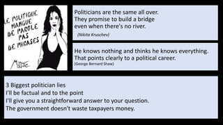 Politicians are the same all over.
They promise to build a bridge
even when there's no river.
(Nikita Kruschev)
3 Biggest politician lies
I'll be factual and to the point
I'll give you a straightforward answer to your question.
The government doesn't waste taxpayers money.
He knows nothing and thinks he knows everything.
That points clearly to a political career.
(George Bernard Shaw)
 