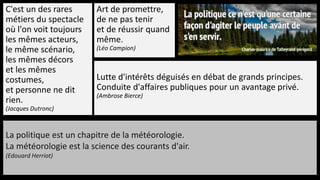 C'est un des rares
métiers du spectacle
où l'on voit toujours
les mêmes acteurs,
le même scénario,
les mêmes décors
et les mêmes
costumes,
et personne ne dit
rien.
(Jacques Dutronc)
Art de promettre,
de ne pas tenir
et de réussir quand
même.
(Léo Campion)
Lutte d'intérêts déguisés en débat de grands principes.
Conduite d'affaires publiques pour un avantage privé.
(Ambrose Bierce)
La politique est un chapitre de la météorologie.
La météorologie est la science des courants d'air.
(Edouard Herriot)
 