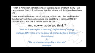 French & American comparisons are just examples amongst many C we
can compare French & Italians or Northern French & Southern French etc
?
There are many factors : social, cultural, ethnics etc but at the end of
the day were all human beings so the best thing is to BE AWARE OF
DIFFERENCES, ACCEPT & WORK WITH THEM.
And now what do you think ?
Culture is more often a source of conflict than of synergy.
Cultural differences are a nuisance at best and often a disaster.
(Geert Hofstede)
Or
The most universal quality is diversity.
(Montaigne)
 