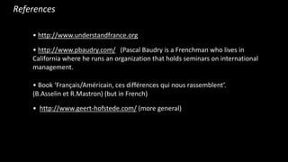 ? http://www.understandfrance.org
? http://www.pbaudry.com/ (Pascal Baudry is a Frenchman who lives in
California where he runs an organization that holds seminars on international
management.
? Book Fran?ais/Amricain, ces diffrences qui nous rassemblent.
(B.Asselin et R.Mastron) (but in French)
? http://www.geert-hofstede.com/ (more general)
References
 