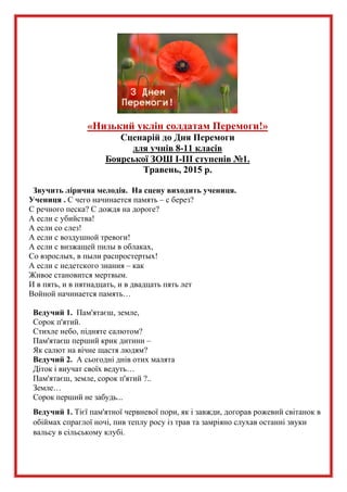 «Низький уклін солдатам Перемоги!»
Сценарій до Дня Перемоги
для учнів 8-11 класів
Боярської ЗОШ І-ІІІ ступенів №1.
Травень, 2015 р.
Звучить лірична мелодія. На сцену виходить учениця.
Учениця . С чего начинается память – с берез?
С речного песка? С дождя на дороге?
А если с убийства!
А если со слез!
А если с воздушной тревоги!
А если с визжащей пилы в облаках,
Со взрослых, в пыли распростертых!
А если с недетского знания – как
Живое становится мертвым.
И в пять, и в пятнадцать, и в двадцать пять лет
Войной начинается память…
Ведучий 1. Пам'ятаєш, земле,
Сорок п'ятий.
Стихле небо, підняте салютом?
Пам'ятаєш перший крик дитини –
Як салют на вічне щастя людям?
Ведучий 2. А сьогодні днів отих малята
Діток і внучат своїх ведуть…
Пам'ятаєш, земле, сорок п'ятий ?..
Земле…
Сорок перший не забудь...
Ведучий 1. Тієї пам'ятної червневої пори, як і завжди, догорав рожевий світанок в
обіймах спраглої ночі, пив теплу росу із трав та замріяно слухав останні звуки
вальсу в сільському клубі.
 