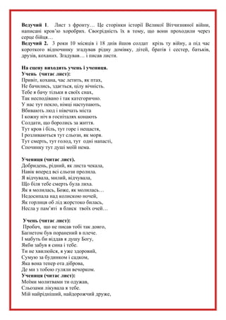 Ведучий 1. Лист з фронту… Це сторінки історії Великої Вітчизняної війни,
написані кров’ю хоробрих. Своєрідність їх в тому, що вони проходили через
серце бійця…
Ведучий 2. 3 роки 10 місяців і 18 днів йшов солдат крізь ту війну, а під час
короткого відпочинку згадував рідну домівку, дітей, братів і сестер, батьків,
друзів, коханих. Згадував… і писав листи.
На сцену виходить учень і учениця.
Учень (читає лист):
Привіт, кохана, час летить, як птах,
Не бачились, здається, цілу вічність.
Тебе я бачу тільки в своїх снах,
Так несподівано і так категорично.
У нас тут пекло, німці наступають,
Вбивають люд і нівечать міста
І кожну ніч в госпіталях конають
Солдати, що боролись за життя.
Тут кров і біль, тут горе і нещастя,
І розливаються тут сльози, як моря.
Тут смерть, тут голод, тут одні напасті,
Спочинку тут душі моїй нема.
Учениця (читає лист).
Добридень, рідний, як листа чекала,
Навік вперед всі сльози пролила.
Я відчувала, милий, відчувала,
Що біля тебе смерть була лиха.
Як я молилась, Боже, як молилась…
Недосипала над колискою ночей,
Як горлиця об лід жорстоко билась,
Несла у пам’яті я блиск твоїх очей…
Учень (читає лист):
Пробач, що не писав тобі так довго,
Багнетом був поранений в плече.
І мабуть би віддав я душу Богу,
Якби забув я сина і тебе.
Ти не хвилюйся, я уже здоровий,
Сумую за будинком і садком,
Яка вона тепер ота діброва,
Де ми з тобою гуляли вечорком.
Учениця (читає лист):
Моїми молитвами ти одужав,
Сльозами лікувала я тебе.
Мій найрідніший, найдорожчий друже,
 