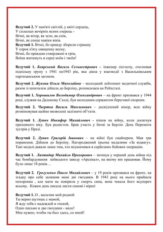 Ведучий 2. У пам'яті світлій, у квіті сердець,
У сплесках вечірніх ясних озерець -
Вічні, як вітер, як зело, як спів,
Вічні, як сонце навіки віків.
Ведучий 1. Вічні, бо кривду збороли страшну
У сорок п'яту священну весну;
Вічні, бо правдою стверджені в грім,
Воїни житимуть в серці моїм і твоїм!
Ведучий 1. Боярський Василь Сельвестрович – інженер лісгоспу, очолював
підпільну групу з 1941 по1943 рік, яка діяла у взаємодії з Васильківським
партизанським загоном.
Ведучий 2. Жукова Ольга Миколаївна – молодший лейтенант медичної служби,
разом зі шпиталем дійшла до Берліну, розписалася на Рейхстазі.
Ведучий 1. Хорошилов Володимир Олександрович – на фронт призвався у 1944
році, служив на Далекому Сході, був молодшим сержантом берегової охорони.
Ведучий 2. Чвертка Василь Максимович – досвідчений мінер, всю війну
розміновував щойно визволені залізничі об’єкти.
Ведучий 1. Лупич Никифор Михайлович - пішов на війну, коли досягнув
призовного віку. Був радистом. Брав участь у битві за Берлін. День Перемоги
зустрів у Празі.
Ведучий 2. Лупич Григорій Іванович – на війні був снайпером. Мав три
поранення. Дійшов до Берліну. Нагороджений трьома медалями «За відвагу».
Такі медалі давали лише тим, хто відзначився в серйозних бойових операціях.
Ведучий 1. Лахтадир Михайло Прохорович – загинув у перший день війни під
час бомбардування київського заводу «Арсенал», на якому він працював. Йому
було лише 18 років…
Ведучий 2. Грогуленко Павло Михайлович – у 19 років призвався на фронт, на
згадку про себе залишив мамі дві гвоздики. В 1943 році на нього прийшла
похоронка , але мати не повірила у смерть сина, вона чекала його всупереч
всьому. Кожен день писала листи синові і вірші:
Ведучий 1. О , мальчик мой родной
Ты верно шутишь с мамой,
Я жду тебя с надеждой и тоской,
Одно письмо и две гвоздики - мало!
Мне нужно, чтобы ты был здесь, со мной!
 