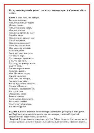 Під музичний супровід учень 11-го класу виконує вірш К. Симонова «Жди
меня».
Учень 1. Жди меня, и я вернусь.
Только очень жди,
Жди, когда наводят грусть
Желтые дожди,
Жди, когда снега метут,
Жди, когда жара,
Жди, когда других не ждут,
Позабыв вчера.
Жди, когда из дальних мест
Писем не придет,
Жди, когда уж надоест
Всем, кто вместе ждет.
Жди меня, и я вернусь,
Не желай добра
Всем, кто знает наизусть,
Что забыть пора.
Пусть поверят сын и мать
В то, что нет меня,
Пусть друзья устанут ждать,
Сядут у огня,
Выпьют горькое вино
На помин души…
Жди. И с ними заодно
Выпить не спеши.
Жди меня, и я вернусь,
Всем смертям назло.
Кто не ждал меня, тот пусть
Скажет: - Повезло.
Не понять, не ждавшим им,
Как среди огня
Ожиданием своим
Ты спасла меня.
Как я выжил, будем знать
Только мы с тобой,
Просто ты умела ждать,
Как никто другой.
Ведучий 1. Війна дивиться на нас із старих фронтових фотографій, з тих речей,
які зберігають колишні фронтовики, і не дає померкнути жодній героїчній
сторінці історії перемоги над фашизмом.
Ведучий 2. А ми, молоде покоління, про їхні бойові подвиги, їхнє воєнне життя
можемо сьогодні дізнатися тільки з їхніх спогадів, кінофільмів, а також з листів…
 