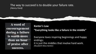 The way to succeed is to double your failure rate.
(Henry Ford)
Kanter's Law
“Everything looks like a failure in the middle”
Everyone loves inspiring beginnings and happy
endings;
it is just the middles that involve hard work.
(Rosabeth Moss Kanter)
 