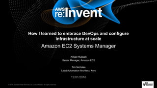 © 2016, Amazon Web Services, Inc. or its Affiliates. All rights reserved.
Amjad Hussain
Senior Manager, Amazon EC2
Tim Nicholas
Lead Automation Architect, Xero
12/01/2016
How I learned to embrace DevOps and configure
infrastructure at scale
Amazon EC2 Systems Manager
 