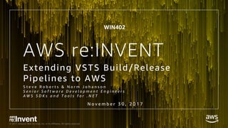 © 2017, Amazon Web Services, Inc. or its Affiliates. All rights reserved.
AWS re:INVENT
Extending VSTS Build/Release
Pipelines to AWS
S t e v e R o b e r t s & N o r m J o h a n s o n
S e n i o r S o f t w a r e D e v e l o p m e n t E n g i n e e r s
A W S S D K s a n d T o o l s f o r . N E T
N o v e m b e r 3 0 , 2 0 1 7
WIN402
 