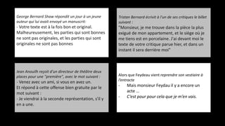 George Bernard Shaw répondit un jour à un jeune
auteur qui lui avait envoyé un manuscrit:
- Votre texte est à la fois bon et original.
Malheureusement, les parties qui sont bonnes
ne sont pas originales, et les parties qui sont
originales ne sont pas bonnes
Tristan Bernard écrivit à l'un de ses critiques le billet
suivant :
"Monsieur, je me trouve dans la pièce la plus
exiguë de mon appartement, et le siège où je
me tiens est en porcelaine. J'ai devant moi le
texte de votre critique parue hier, et dans un
instant il sera derrière moi"
Alors que Feydeau vient reprendre son vestiaire à
l’entracte
- Mais monsieur Feydau il y a encore un
acte …
- C‘est pour pour cela que je m’en vais.
Jean Anouilh reçoit d'un directeur de théâtre deux
places pour une "première", avec le mot suivant :
- Venez avec un ami, si vous en avez un.
Et répond à cette offense bien gratuite par le
mot suivant :
- Je viendrai à la seconde représentation, s'il y
en a une.
 
