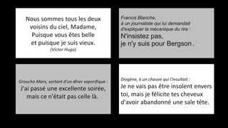 Nous sommes tous les deux
voisins du ciel, Madame,
Puisque vous êtes belle
et puisque je suis vieux.
(Victor Hugo)
Francis Blanche,
à un journaliste qui lui demandait
d'expliquer la mécanique du rire :
N'insistez pas,
je n'y suis pour Bergson.
Diogène, à un chauve qui l'insultait :
Je ne vais pas être insolent envers
toi, mais je félicite tes cheveux
d'avoir abandonné une sale tête.
Groucho Marx, sortant d'un dîner soporifique :
J'ai passé une excellente soirée,
mais ce n'était pas celle là.
 