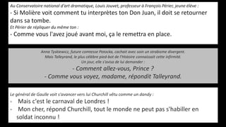 Au Conservatoire national d'art dramatique, Louis Jouvet, professeur à François Périer, jeune élève :
- Si Molière voit comment tu interprètes ton Don Juan, il doit se retourner
dans sa tombe.
Et Périer de répliquer du même ton :
- Comme vous l'avez joué avant moi, ça le remettra en place.
Le général de Gaulle voit s'avancer vers lui Churchill vêtu comme un dandy :
- Mais c'est le carnaval de Londres !
- Mon cher, répond Churchill, tout le monde ne peut pas s'habiller en
soldat inconnu !
Anna Tyskiewicz, future comtesse Potocka, cachait avec soin un strabisme divergent.
Mais Talleyrand, le plus célèbre pied-bot de l'Histoire connaissait cette infirmité.
Un jour, elle s'avisa de lui demander :
- Comment allez-vous, Prince ?
- Comme vous voyez, madame, répondit Talleyrand.
 