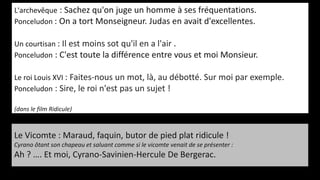 L'archevêque : Sachez qu'on juge un homme à ses fréquentations.
Ponceludon : On a tort Monseigneur. Judas en avait d'excellentes.
Un courtisan : Il est moins sot qu'il en a l'air .
Ponceludon : C'est toute la différence entre vous et moi Monsieur.
Le roi Louis XVI : Faites-nous un mot, là, au débotté. Sur moi par exemple.
Ponceludon : Sire, le roi n'est pas un sujet !
(dans le film Ridicule)
Le Vicomte : Maraud, faquin, butor de pied plat ridicule !
Cyrano ôtant son chapeau et saluant comme si le vicomte venait de se présenter :
Ah ? …. Et moi, Cyrano-Savinien-Hercule De Bergerac.
 