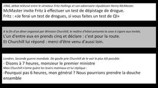 1966, débat télévisé entre le sénateur Fritz Hollings et son adversaire républicain Henry McMaster.
McMaster invite Fritz à effectuer un test de dépistage de drogue.
Fritz : «Je ferai un test de drogues, si vous faites un test de QI»
A la fin d'un dîner organisé par Winston Churchill, le maître d'hôtel présente la cave à cigare aux invités.
L'un d'entre eux en prends cinq et déclare : c'est pour la route.
Et Churchill lui répond : merci d'être venu d'aussi loin.
Londres. Seconde guerre mondiale. De gaulle prie Churchill de le voir le plus tôt possible.
- Disons à 7 heures, monsieur le premier ministre
Mais Churchill n’aime guère les levers matinaux et lui réplique :
-Pourquoi pas 6 heures, mon général ? Nous pourrions prendre la douche
ensemble
 