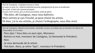 Paul de Castagnac, se battait souvent en duel;
en avoir un avec lui, c'était la notoriété assurée, pratiquement du jour au lendemain.
De ce fait, il était très souvent provoqué.
Un jour, entre autres, par un jeune journaliste, avide de gloire.
- Très bien, dit Castagnac, nous nous battrons.
Mais comme je suis l'insulté, je peux choisir les armes.
Eh bien, j'ai lu vos articles, je choisis l'orthographe, vous êtes mort.
Paul de Castagnac, député et journaliste, interpella, un jour, un orateur qui se trouvait à la tribune de
l'Assemblée, en lui criant :
- Porc-épic ! Vous êtes un porc-épic, Monsieur.
- Retirez ce mot, monsieur de Castagnac, lui demanda le Président.
- Non.
- Je vous demande de le retirer.
- Très bien. Alors, je retire "épic", monsieur le Président.
 