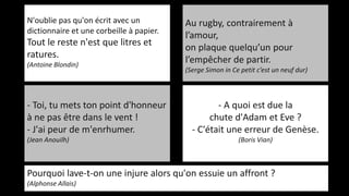 N'oublie pas qu'on écrit avec un
dictionnaire et une corbeille à papier.
Tout le reste n'est que litres et
ratures.
(Antoine Blondin)
Au rugby, contrairement à
l’amour,
on plaque quelqu’un pour
l’empêcher de partir.
(Serge Simon in Ce petit c’est un neuf dur)
- A quoi est due la
chute d'Adam et Eve ?
- C'était une erreur de Genèse.
(Boris Vian)
- Toi, tu mets ton point d'honneur
à ne pas être dans le vent !
- J'ai peur de m'enrhumer.
(Jean Anouilh)
Pourquoi lave-t-on une injure alors qu'on essuie un affront ?
(Alphonse Allais)
 