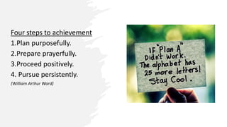 Four steps to achievement
1.Plan purposefully.
2.Prepare prayerfully.
3.Proceed positively.
4. Pursue persistently.
(William Arthur Ward)
 