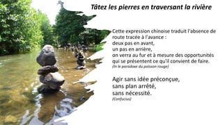 Cette expression chinoise traduit l'absence de
route tracée à l'avance :
deux pas en avant,
un pas en arrière,
on verra au fur et à mesure des opportunités
qui se présentent ce qu'il convient de faire.
(In le paradoxe du poisson rouge)
Agir sans idée préconçue,
sans plan arrêté,
sans nécessité.
(Confucius)
Tâtez les pierres en traversant la rivière
 