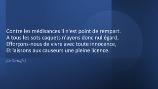 Contre les médisances il n'est point de rempart.
A tous les sots caquets n'ayons donc nul égard,
Efforçons-nous de vivre avec toute innocence,
Et laissons aux causeurs une pleine licence.
(Le Tartuffe)
 
