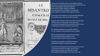 J'entre en une humeur noire, en un chagrin profond,
Quand je vois vivre entre eux les hommes comme ils font;
Je ne trouve partout que lâche flatterie,
Qu'injustice, intérêt, trahison, fourberie.
Je n'y puis plus tenir, j'enrage, et mon dessein
Est de rompre en visière à tout le genre humain.
…
Je veux qu'on soit sincère, et qu'en homme d'honneur,
On ne lâche aucun mot qui ne parte du coeur.
…
Puisque entre humains, ainsi, vous vivez en vrais loups,
Traîtres, vous ne m'aurez de ma vie, avec vous.
Je prends tout doucement les hommes comme ils sont,
J'accoutume mon âme à souffrir ce qu'ils font.
…
Sur quelque préférence une estime se fonde,
Et c'est n'estimer rien qu'estimer tout le monde
...
Mais l'amitié demande un peu plus de mystère,
Et c'est assurément en profaner le nom
Que de vouloir le mettre à toute occasion.
…
Il est bien des endroits ou la pleine franchise
Deviendrait ridicule et serait peu permise.
…
Je prends tout doucement les hommes comme ils sont
J'accoutume mon âme à souffrir ce qu'ils font ;
Et je crois qu'à la cour, de même qu'à la ville,
Mon flegme est philosophe autant que votre bile
 