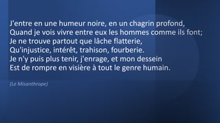 J'entre en une humeur noire, en un chagrin profond,
Quand je vois vivre entre eux les hommes comme ils font;
Je ne trouve partout que lâche flatterie,
Qu'injustice, intérêt, trahison, fourberie.
Je n'y puis plus tenir, j'enrage, et mon dessein
Est de rompre en visière à tout le genre humain.
(Le Misanthrope)
 