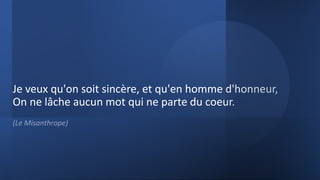 Je veux qu'on soit sincère, et qu'en homme d'honneur,
On ne lâche aucun mot qui ne parte du coeur.
(Le Misanthrope)
 