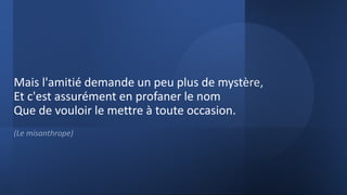 Mais l'amitié demande un peu plus de mystère,
Et c'est assurément en profaner le nom
Que de vouloir le mettre à toute occasion.
(Le misanthrope)
 