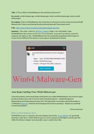Title: [5 Ways] What Is Win64:Malware-GenandHow to Remove It?
Keywords: win64:malware-gen,win64malware gen,whatiswin64:malware-gen,whatiswin64
malware gen
Description: What is Win64:Malware-Gen?How doesitinfluence itsvictims?How toremove Win64
Malware Gen? Howto avoidbeinginfectedandkeepdatasafe?Getanswershere!
URL: https://www.minitool.com/backup-tips/win64-malware-gen.html
Summary: This article written by MiniTool company brings a new and popular trojan
Win64:Malware-Gen in front of your eyes. It was named by Avast and Avg antivirus system for
suspicious but unknown files. Win64:Malware Gen has similaritiescomparedtoothertrojansor
viruseswhileisdifferentfromothersinsome aspects.Readbelow fordetails.
Avast Keeps Catching Virus: Win64:Malware-gen
I havethis problem,whereAvastkeepscatching thisvirus called Win64:Malware overand over again
forabout20 daysnow,and I'mnotsure whatI should do aboutit. I added thelogsfrom
Malwarebytesand FarbarRecovery Scan Tool.Theinfected file is wmcodecs.dlland thelocation is
C:WindowsSystem32.Ithinkthe Avastbackground scanneriscatching it. Maybeyou could help
me with thisproblem?
Forum.avast.com
What Is Win64 Malware Gen?
Win64:Malware-gen is a heuristic detection designed and used by Avast Antivirus for generically
detecting a trojan horse. Win64 Malware gen exe can be ransomware that hijacks and decrypts files
within the infected computer and ask people to pay to unlock those files.
 