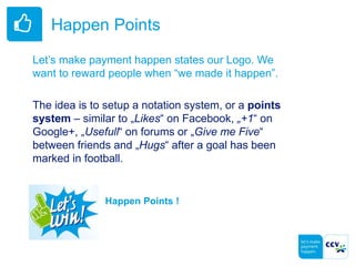 Happen Points
Let’s make payment happen states our Logo. We
want to reward people when “we made it happen”.
The idea is to setup a notation system, or a points
system – similar to „Likes“ on Facebook, „+1“ on
Google+, „Usefull“ on forums or „Give me Five“
between friends and „Hugs“ after a goal has been
marked in football.
Happen Points !
 