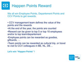 Happen Points Reward
We all win Employee Points, Departement Points and
CCV Points to get rewards.
• CCV management team defines the value of the
points and the rewards
•At the end of the year, the points are counted
•Reward can be given to top 5 or top 10 employees
and/or to top team/departement
•Employee points can be rewarded as goodies,
giftcards, …
•Team points can be rewarded as cultural trip, or travel
to visit to CCV colleagues in BE, NL, DE…
Let’s win “Happen Points” !
 