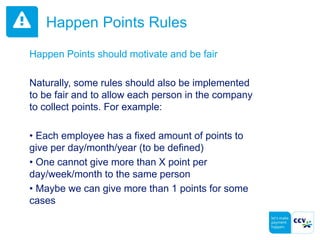 Happen Points Rules
Happen Points should motivate and be fair
Naturally, some rules should also be implemented
to be fair and to allow each person in the company
to collect points. For example:
• Each employee has a fixed amount of points to
give per day/month/year (to be defined)
• One cannot give more than X point per
day/week/month to the same person
• Maybe we can give more than 1 points for some
cases
 