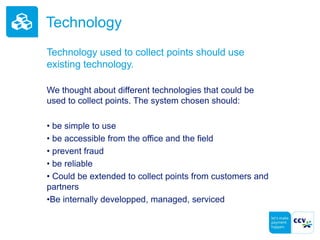 Technology
Technology used to collect points should use
existing technology.
We thought about different technologies that could be
used to collect points. The system chosen should:
• be simple to use
• be accessible from the office and the field
• prevent fraud
• be reliable
• Could be extended to collect points from customers and
partners
•Be internally developped, managed, serviced
 