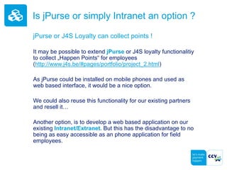 Is jPurse or simply Intranet an option ?
jPurse or J4S Loyalty can collect points !
It may be possible to extend jPurse or J4S loyalty functionalitiy
to collect „Happen Points“ for employees
(http://www.j4s.be/#pages/portfolio/project_2.html)
As jPurse could be installed on mobile phones and used as
web based interface, it would be a nice option.
We could also reuse this functionality for our existing partners
and resell it…
Another option, is to develop a web based application on our
existing Intranet/Extranet. But this has the disadvantage to no
being as easy accessible as an phone application for field
employees.
 