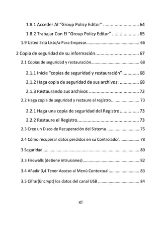 1.8.1 Acceder Al “Group Policy Editor” ............................ 64
     1.8.2 Trabajar Con El “Group Policy Editor” ..................... 65
  1.9 Usted Está Listo/a Para Empezar............................................. 66

2 Copia de seguridad de su información .................................. 67
  2.1 Copias de seguridad y restauración......................................... 68

     2.1.1 Inicie “copias de seguridad y restauración” ............. 68
     2.1.2 Haga copia de seguridad de sus archivos: ............... 68
     2.1.3 Restaurando sus archivos ....................................... 72
  2.2 Haga copia de seguridad y restaure el registro ........................ 73

     2.2.1 Haga una copia de seguridad del Registro ............... 73
     2.2.2 Restaure el Registro................................................ 73
  2.3 Cree un Disco de Recuperación del Sistema ............................ 75

  2.4 Cómo recuperar datos perdidos en su Controlador ................. 78

  3 Seguridad.................................................................................. 80

  3.3 Firewalls (detiene intrusiones) ................................................ 82

  3.4 Añadir 3,4 Tener Acceso al Menú Contextual .......................... 83

  3.5 Cifrar(Encrypt) los datos del canal USB ................................... 84



                                              xi
 