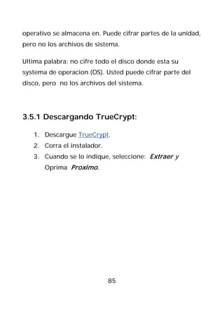 operativo se almacena en. Puede cifrar partes de la unidad,
pero no los archivos de sistema.

Ultima palabra: no cifre todo el disco donde esta su
systema de operacion (OS). Usted puede cifrar parte del
disco, pero no los archivos del sistema.




3.5.1 Descargando TrueCrypt:

   1. Descargue TrueCrypt.
   2. Corra el instalador.
   3. Cuando se lo indique, seleccione: Extraer y
       Oprima Proximo .




                             85
 