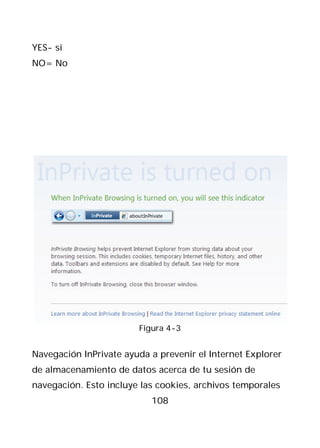 YES- si
NO= No




                        Figura 4-3


Navegación InPrivate ayuda a prevenir el Internet Explorer
de almacenamiento de datos acerca de tu sesión de
navegación. Esto incluye las cookies, archivos temporales
                           108
 