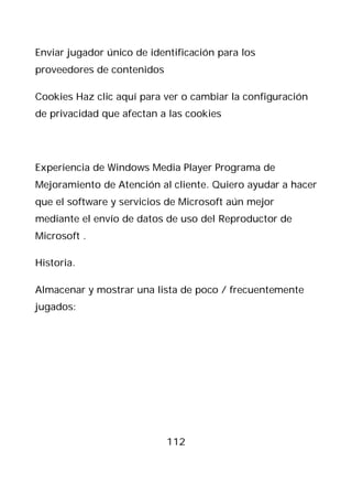Enviar jugador único de identificación para los
proveedores de contenidos

Cookies Haz clic aquí para ver o cambiar la configuración
de privacidad que afectan a las cookies




Experiencia de Windows Media Player Programa de
Mejoramiento de Atención al cliente. Quiero ayudar a hacer
que el software y servicios de Microsoft aún mejor
mediante el envío de datos de uso del Reproductor de
Microsoft .

Historia.

Almacenar y mostrar una lista de poco / frecuentemente
jugados:




                            112
 