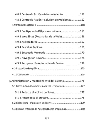 4.8.2 Centro de Acción – Mantenimiento ...................... 151
     4.8.3 Centro de Acción – Solución de Problemas ........... 152
  4.9 Internet Explorer 8 ................................................................158

     4.9.1 Configurando IE8 por vez primera......................... 159
     4.9.2 Web Slices (Rebanadas de la Web) ....................... 166
     4.9.3 Aceleradores ........................................................ 167
     4.9.4 Pestañas Rápidas .................................................. 169
     4.9.5 Búsqueda Mejorada ............................................. 170
     4.9.6 Navegación Privada .............................................. 171
     4.9.7 Recuperación Automática de Sesion ..................... 172
  4.10 Locación Geográfica ............................................................173

  4.11 Conclusión ..........................................................................175

5 Administración y mantenimiento del sistema ..................... 176
  5.1 Borre automáticamente archivos temporales ........................177

     5.1.1 Redacte el archivo por lotes .................................. 177
     5.1.2 Automatice el proceso .......................................... 178
  5.2 Realice una limpieza en Windows ..........................................179

  5.3 Elimine entradas de Agregar/Quitar programas .....................180


                                            xiv
 