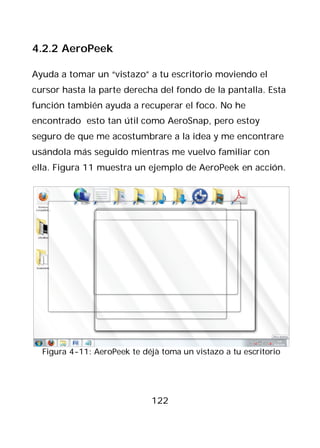 4.2.2 AeroPeek

Ayuda a tomar un “vistazo” a tu escritorio moviendo el
cursor hasta la parte derecha del fondo de la pantalla. Esta
función también ayuda a recuperar el foco. No he
encontrado esto tan útil como AeroSnap, pero estoy
seguro de que me acostumbrare a la idea y me encontrare
usándola más seguido mientras me vuelvo familiar con
ella. Figura 11 muestra un ejemplo de AeroPeek en acción.




  Figura 4-11: AeroPeek te déjà toma un vistazo a tu escritorio




                             122
 
